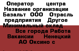 Оператор Call-центра › Название организации ­ Базальт, ООО › Отрасль предприятия ­ Другое › Минимальный оклад ­ 22 000 - Все города Работа » Вакансии   . Ненецкий АО,Оксино с.